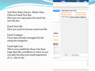 And Now Select Source Mailer Data
Click on Email Text Box
Here you can copy paste the email ids
into the box
Email Text File
Here you need to browse email text file.
Email Category
If you have already managed the list
using the categories
Email Split List
This is very usefull for those who have
huge data like 20millions or more so you
can split the data into small segements
of i.e. 2lac or 1lac

 