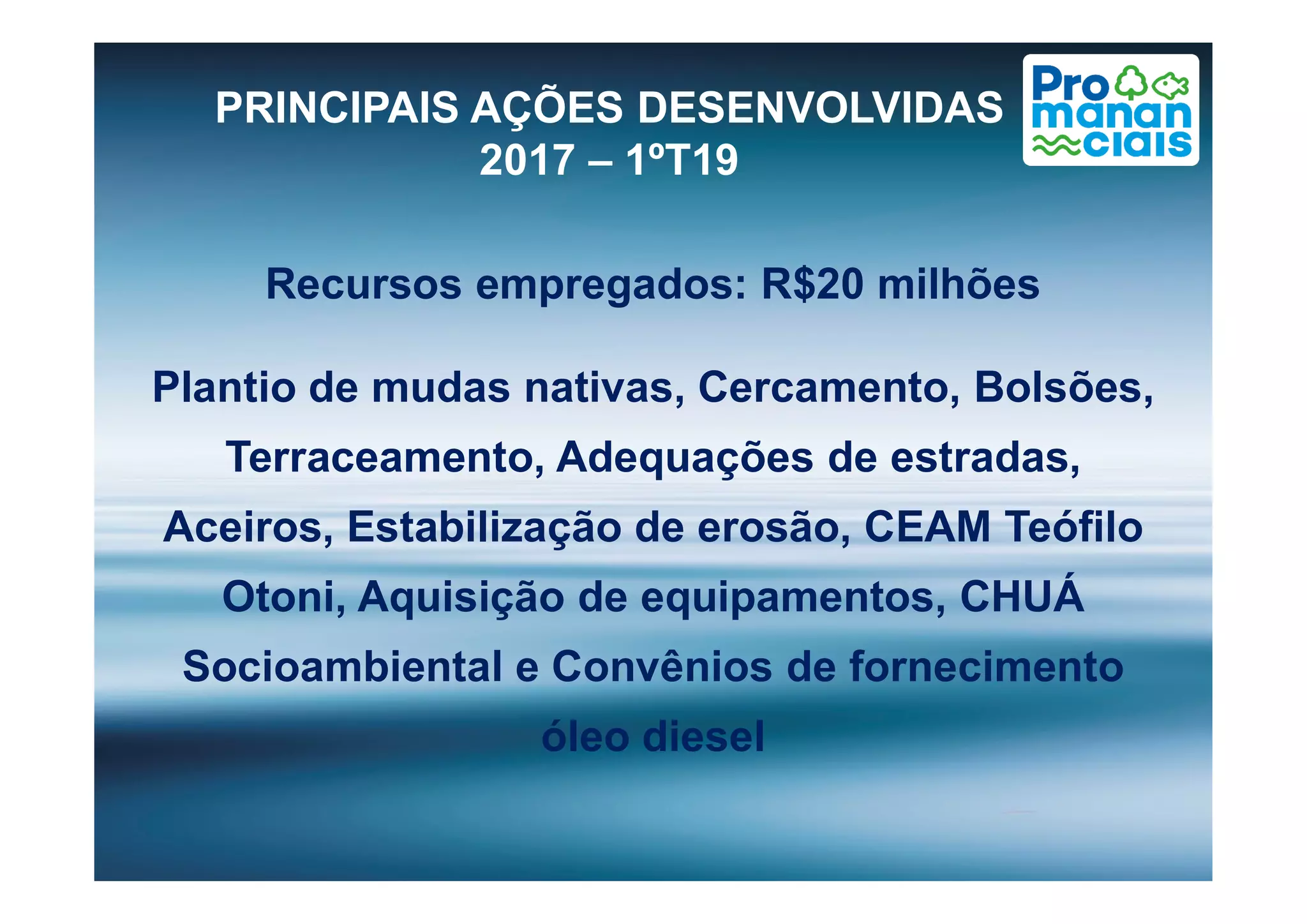 Recursos empregados: R$20 milhões
Plantio de mudas nativas, Cercamento, Bolsões,
Terraceamento, Adequações de estradas,
PRINCIPAIS AÇÕES DESENVOLVIDAS
2017 – 1ºT19
Terraceamento, Adequações de estradas,
Aceiros, Estabilização de erosão, CEAM Teófilo
Otoni, Aquisição de equipamentos, CHUÁ
Socioambiental e Convênios de fornecimento
óleo diesel
 