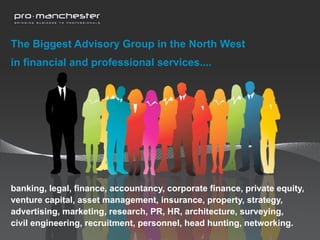 The Biggest Advisory Group in the North West
in financial and professional services....




banking, legal, finance, accountancy, corporate finance, private equity,
venture capital, asset management, insurance, property, strategy,
advertising, marketing, research, PR, HR, architecture, surveying,
civil engineering, recruitment, personnel, head hunting, networking.
 