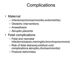 Complications
• Maternal
– Infections(chorioamnionitis.endometritis)
– Obstetric interventions
– Anaesthesia
– Abruptio placenta
• Fetal complications
– Fetal and neonatal
infections(sepsis,meningitis,bronchopneumonia)
– Risk of fetal distress(umbilical cord
complications,abruptio,chorioamnionitis)
– Postoral deformities
 