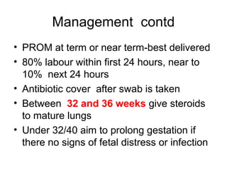 Management contd
• PROM at term or near term-best delivered
• 80% labour within first 24 hours, near to
10% next 24 hours
• Antibiotic cover after swab is taken
• Between 32 and 36 weeks give steroids
to mature lungs
• Under 32/40 aim to prolong gestation if
there no signs of fetal distress or infection
 