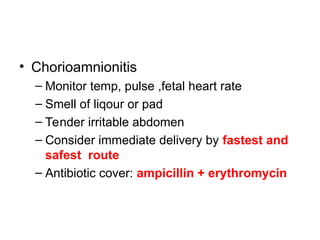 • Chorioamnionitis
– Monitor temp, pulse ,fetal heart rate
– Smell of liqour or pad
– Tender irritable abdomen
– Consider immediate delivery by fastest and
safest route
– Antibiotic cover: ampicillin + erythromycin
 