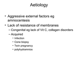 Aetiology
• Aggressive external factors eg
amniocentesis
• Lack of resistance of membranes
– Congenital eg lack of Vit C, collagen disorders
– Acquired
• Infection
• Cone biopsy
• Twin pregnancy
• polyhydramnios
 