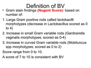 Definition of BV
• Gram stain findings (Nugent Score): based on
number of:
1. Large Gram positive rods called lactobacilli
morphotypes (decrease in Lactobacillus scored as 0
to 4)
2. Increase in small Gram variable rods (Gardnerella
vaginalis morphotypes; scored as 0-4)
3. Increase in curved Gram variable rods (Mobiluncus
spp morphotypes; scored as 0 to 2)
Score range from 0 to 10.
A score of 7 to 10 is consistent with BV
 