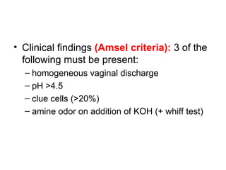 • Clinical findings (Amsel criteria): 3 of the
following must be present:
– homogeneous vaginal discharge
– pH >4.5
– clue cells (>20%)
– amine odor on addition of KOH (+ whiff test)
 