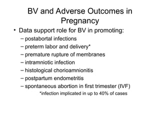 BV and Adverse Outcomes in
Pregnancy
• Data support role for BV in promoting:
– postabortal infections
– preterm labor and delivery*
– premature rupture of membranes
– intramniotic infection
– histological chorioamnionitis
– postpartum endometritis
– spontaneous abortion in first trimester (IVF)
*infection implicated in up to 40% of cases
 