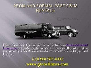 Don't let prom night gets on your nerve, Global Limo Proms and Formal
Limo service will make you the one who own the night. Ride with pride to
your prom night in best limo such as Mercedes Benz, Bentley, Chrysler and
Lincoln.
Call 800-985-4002
www.globallimos.com
 