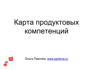 Карта продуктовых
компетенций
Ольга Павлова, www.pavlova.cc
 