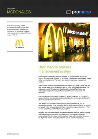 CASE STUDY
MCDONALDS
smarter processes www.promapp.com
From small beginnings in 1954,
McDonald's has grown to more than
30,000 restaurants in more than 120
countries on six continents. Every day,
meals are served to more than 50 million
people worldwide.
User friendly process
management system
Balancing the human resources requirements of 152 restaurants across the
country is now a whole lot easier for McDonald's Restaurants New Zealand thanks
to the recent adoption of Promapp – a unique online process management
solution.
The Auckland-based Human Resources (HR) team of McDonald's deals with the
daily people needs of the organisation and its 9,000 employees nationwide. This
includes providing HR support and guidance to individual franchisees and
restaurant managers for a range of employment focused procedures and
protocols.
A recommendation from its HR consultancy led McDonald's to try Promapp, a
decision that has ultimately delivered excellent benefits according to McDonald's
HR consultant Josephine Knowles.
"We already had an online tool for managing employment issues, but no
dedicated processes. When evaluating options, we knew that it had to be simple –
our people in the restaurants wouldn't use process management systems if they
weren't completely user friendly," says Josephine.
Promapp is a unique web based process management solution, offering a simple
drill down system incorporating processes, work instructions and relevant
documentation like forms and proforma letters. It also offers a central storeroom
for all process related information which is easy to search and navigate.
 