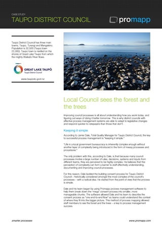 CASE STUDY
TAUPO DISTRICT COUNCIL
smarter processes www.promapp.com
Taupo District Council has three main
towns, Taupo, Turangi and Mangakino.
Population is 32,500 (Taupo town
22,000). Taupo town is nestled on the
shores of Great Lake Taupo from which
the mighty Waikato River flows.
www.taupodc.govt.nz
Local Council sees the forest and
the trees
Improving council processes is all about understanding how you work today, and
figuring out ways of doing it better tomorrow. This is why district councils with
effective process management systems are able to adapt to legislative changes
and respond quicker to ratepayers than those that don't.
Keeping it simple
According to Jamie Dale, Total Quality Manager for Taupo District Council, the key
to successful process management is "keeping it simple."
"Life in a local government bureaucracy is inherently complex enough without
another layer of complexity being introduced in the form of messy processes and
procedures."
The only problem with this, according to Dale, is that because many council
processes involve a large number of rules, decisions, systems and inputs from
different teams, they are perceived to be highly complex. He believes that this
perception of complexity can form a barrier to staff effectively understanding,
documenting and improving council processes.
For this reason, Dale tackled the building consent process for Taupo District
Council – historically considered amongst the most complex of the council's
processes – with a radical idea. He started from the point of view that the process
is simple.
Dale and his team began by using Promapp process management software to
help them break down the ‘mega' consent process into smaller, more
manageable chunks. The software allowed Dale and his team to describe the
consent process as "one end-to-end flow" so teams could understand the context
of where they fit into the bigger picture. This method of process mapping allowed
staff members to see the forest and the trees – a key to process management
success.
 