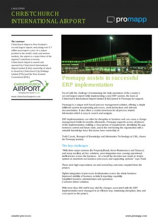 CASE STUDY
CHRISTCHURCH
INTERNATIONAL AIRPORT
smarter processes www.promapp.com
The customer
C hristchurch Airport is New Zealand’s
second largest airport, welcoming over 5.7
million passengers a year. In a unique
position to the world's trade and tourism
markets, the airport is a major driver of the
regional C anterbury economy.
C hristchurch Airport is owned and
operated by C hristchurch International
Airport Limited (C IAL), ownership of which
is shared by C hristchurch C ity Holdings
Limited (75%) and the New Zealand
Government (25%).
www.christchurchairport.co.nz
Promapp assists in successful
ERP implementation
Faced with the challenge of maintaining the daily operations of the country’s
second largest airport while implementing a new ERP system, the team at
Christchurch International Airport Limited (CIAL) turned to Promapp for support.
Promapp is a unique web based process management solution, offering a simple
drilldown system incorporating processes, work instructions and relevant
documentation. It also offers a central storeroom for all process related
information which is easy to search and navigate.
ERP implementations can often be disruptive to business and can cause a change
management battle for months afterwards. Promapp supports across all phases
of the implementation, building a clear picture of requirements, identifying the gap
between current and future state, and in the end leaving the organisation with a
valuable knowledge base that teams have ownership of.
Todd Cassie, Manager of Knowledge and Information Technology at CIAL, shares
his Promapp journey.
The key challenges
“With three major systems (for Property/Retail, Asset Maintenance and Finance)
and many ancillary ad-hoc solutions, poor integration was causing operational
inefficiencies across the business. As a result the decision was made to review
options to transform our business processes and supporting systems” says Todd.
There were high expectations set and several key outcomes required from the
project;
Tighter integration of processes & information across the whole business
Improved visibility of business activity & reporting capability
Simplified business administration and operations
Customer driven solutions
With more than 300 staff it was vital the changes associated with the ERP
implementation were managed in an efficient way, minimising disruption, time and
cost spent on the project.
 