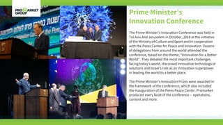 Prime Minister’s
Innovation Conference
The Prime Minister’s Innovation Conference was held in
Tel Aviv And Jerusalem in October, 2018 at the initiative
of the Ministry of Culture and Sport and in cooperation
with the Peres Center for Peace and Innovation. Dozens
of delegations from around the world attended the
conference, based on the theme, “Innovation for a Better
World”. They debated the most important challenges
facing today’s world, discussed innovative technological
solutions and Israel’s role as an innovation superpower
in leading the world to a better place.
The Prime Minister’s Innovation Prizes were awarded in
the framework of the conference, which also included
the inauguration of the Peres Peace Center. Promarket
produced every facet of the conference -- operations,
content and more.
 