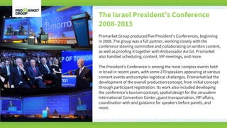 The Israel President’s Conference
2008-2013
Promarket Group produced five President’s Conferences, beginning
in 2008. The group was a full partner, working closely with the
conference steering committee and collaborating on written content,
as well as proofing it together with Ambassador Avi Gil. Promarket
also handled scheduling, content, VIP meetings, and more.
The President’s Conference is among the most complex events held
in Israel in recent years, with some 270 speakers appearing at various
content events and complex logistical challenges. Promarket led the
development of the overall production concept, from initial concept
through participant registration. Its work also included developing
the conference’s tourism concept, spatial design for the Jerusalem
International Convention Center, guest transportation, VIP affairs,
coordination with and guidance for speakers before panels, and
more.
 
