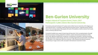Ben-Gurion University
Project: Board of Trustees Event | Years: 2017
Participants: 5,000 | Client: Ben-Gurion University
Promarket produced the Board of Trustees events of Ben-Gurion University of the Negev as an
international event. It included a week-long series of events (some 7 separate events) held for
donors from overseas (about 500 people) and some 750 students as well as donors from Israel,
senior university staff and more.
Promarket handled every aspect of planning and execution, from conceptualization through
direction of various events, production of artistic content and technical production of the
event itself: lighting, amplification, projection, simultaneous translation, catering, branding,
signage, decoration, spatial design, and more, including registration of participants. Everything
was handled in full cooperation with the university. It also streamed the plenary sessions
interactively on huge screens at the Jerusalem International Convention Center.
 