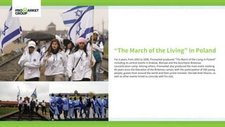 “The March of the Living” in Poland
For 6 years, from 2003 to 2009, Promarket produced “The March of the Living in Poland”
including its central events in Krakow, Warsaw and the Auschwitz-Birkenau
concentration camp. Among others, Promarket also produced the main event marking
60 years since the liberation of the Birkenau camps, with the participation of 500 young
people, guests from around the world and then-prime minister, the late Ariel Sharon, as
well as other events timed to coincide with his visit.
 