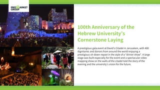 100th Anniversary of the
Hebrew University’s
Cornerstone Laying
A prestigious gala event at David’s Citadel in Jerusalem, with 400
dignitaries and donors from around the world enjoying a
prestigious sit-down repast in the style of a “dinner show”. A large
stage was built especially for the event and a spectacular video
mapping show on the walls of the citadel told the story of the
evening and the university’s vision for the future.
 