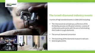 The Israeli diamond industry events
A series of high standard events in 2008-2010 including:
• The intercessional and plenary conference of the
Kimberley process certification scheme- a series of
conferences and events with the aim of eliminating
illicit trade in rough diamonds
• The annual diamond convention
• The launching of the diamond museum in tel-aviv
• Several gala events
 