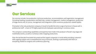 Our Services
Our services include: line production, technical production, accommodations and registration management
(including hoteling, transportation and field trips, content management, creative management, production
of stage events and, of course, management and integration of the numerous production-related bodies.
Promarket is the only production company in Israel to handle the entire range of services in-house with is
professional staff – a team of 70 highly experienced employees specializing in numerous areas.
The company’s outstanding capabilities and expertise have made it the producer of Israel’s top stage and
multimedia events, as well as numerous video mapping productions.
Over the last decade Promarket has produced the largest congresses in Israel while providing customers
with ongoing support and a comprehensive array of services, working in partnership with them on
everything related to congress and conference planning.
 