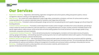 • Registration and Billing – Registration, telemarketing, registration management and control systems, billing and payment systems, revenue
management, electronic clearing, on-site registration and more.
• Video Services – Our content and creative department creates image videos, presentations, animations, and more, for various events as well as
marketing platforms for its customers (dedicated videos for Facebook, email, stage show and the like).
• Design and Branding – Promarket’s studio provides graphic design services from conceptualizing the event’s graphic language up to the printing of all
branding elements.
• Content Creation and Production – Promarket’s content department includes content managers and editors from various disciplines, specializing in
content creation for events and conferences, with vast experience in creating dedicated event concepts. It builds convention timetables based on the
specific target audience, selects emcees, writes emcee texts and enlists leading speakers from Israel and abroad. It also manages speaker arrays,
coordination, preparation and event hospitality.
• Comprehensive Technical Production – Full on-site technical production including logistics, translation and transcription services, AV systems,
catering, signage and branding -- and everything required for producing events. Due to its well-established relations with suppliers, Promarket enjoys a
distinct advantage is bringing its customers the best prices.
• Exhibition Sponsorship Areas Sales – Sale of sponsorships by an experienced sales system with extensive data and connections with the marketing
departments and management of companies in the fields of finance and hi-tech, government ministries and more. The unit provides back-office services
and coordination for sponsors and exhibitors, billing and management of monetary and contractual matters, providing on-site production services.
• Marketing – including email systems, producing written and communication materials, administration and
operation of data base and telemarketing centers.
Our Services
 