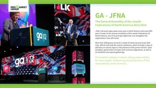 GA - JFNA
The General Assembly of the Jewish
Federations of North America 2013/2018
JFNA’s GA event takes place every year in North America and every fifth
year in Israel. As the annual convention of the Jewish Federations of
North America, one of its principal objectives is to strengthen the
organization’s ties with Israel.
More than 3000 guests arrive for a week of events around Israel: field
trips, official visits and the central conference, which includes 3 days of
plenaries on various topics in the presence of the prime minister, state
president, government ministers and numerous dignitaries, as well as
an exhibition and special gatherings.
Promarket is deeply involved, taking responsibility
for every aspect of planning and production of this
extraordinary week of events.
 