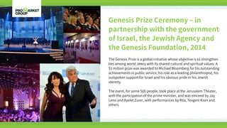 Genesis Prize Ceremony – in
partnership with the government
of Israel, the Jewish Agency and
the Genesis Foundation, 2014
The Genesis Prize is a global initiative whose objective is to strengthen
ties among world Jewry with its shared cultural and spiritual values. A
$1 million prize was awarded to Michael Bloomberg for his outstanding
achievements in public service, his role as a leading philanthropist, his
outspoken support for Israel and his obvious pride in his Jewish
identity.
The event, for some 500 people, took place at the Jerusalem Theater,
with the participation of the prime minister, and was emceed by Jay
Leno and Ayelet Zurer, with performances by Rita, Yevgeni Kisin and
others.
 