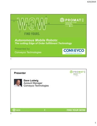 4/25/2019
1
FIND YOUR WOW
Autonomous Mobile Robots:
The cutting Edge of Order fulfillment Technology
Presented by:
Conveyco Technologies
FIND YOUR WOW
Presenter
2
Dave Lodwig
Account Manager
Conveyco Technologies
1
2
 