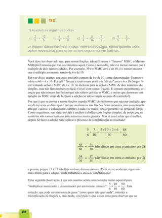 TI 2

     1) Resolva as seguintes contas:

          2   13              6   4             1    5        3             9   5
     a)     +            b)     +          c)     +    -               d)     -
          5   5               7   8             4   16        9             5   7

     2) Invente outras contas e resolva, com seus colegas, tantas quantas você
     achar necessárias para saber se tem segurança em fazê-las.


     Você deve ter observado que, para somar frações, não utilizamos o “famoso” MMC, o Mínimo
     Múltiplo Comum (que não discutiremos aqui). Como o nome diz, este é o menor número que é
     múltiplo de dois números dados. Por exemplo, 30 é o MMC de 6 e de 10, é o menor número
     que é múltiplo ao mesmo tempo de 6 e de 10.
     Em vez disso, usamos um outro múltiplo comum de 6 e de 10, como denominador. Usamos o
     número 60 = 6 x 10. Por quê? Porque é muito mais prático ir “direto” para o 6 x 10 do que fi-
     car tentando achar o MMC de 6 e 10. As técnicas para se achar o MMC de dois números são
     simples, mas não têm nenhuma relação visível com somar frações. É comum encontrarmos cri-
     anças que não somam frações porque não sabem calcular o MMC, e outras que demoram um
     tempão no MMC antes de fazerem a adição (se não errarem no meio do caminho!).
     Por que é que se ensina a somar frações usando MMC? Acreditamos que seja por tradição, ape-
     sar de às vezes se dizer que é porque os números nas frações ficam menores, mas num mundo
     em que o acesso a calculadoras simples é cada vez maior, este argumento vai perdendo força.
     Como sugerimos, nas séries iniciais é melhor trabalhar com frações simples, de modo que ao
     somá-las não vamos terminar com números muito grandes. Mas se você achar que é melhor,
     depois de fazer a adição pode aplicar o processo de simplificação ao resultado:




                                                          (dividindo em cima e embaixo por 2)


                                                          (dividindo em cima e embaixo por 2)


     e pronto, porque 17 e 15 não têm nenhum divisor comum. Além de ter usado um algoritmo
     mais direto para a adição, ainda trabalhou a idéia de simplificação!




24
 
