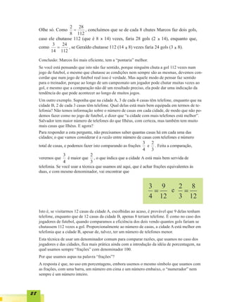 x                                 x

                                                       x                           x


     Conclusão: Marcos foi mais eficiente, tem a “pontaria” melhor.
     Se você está pensando que isto não faz sentido, porque ninguém chuta a gol 112 vezes num
     jogo de futebol, e mesmo que chutasse as condições nem sempre são as mesmas, devemos con-
     cordar que num jogo de futebol real isso é verdade. Mas aquele modo de pensar faz sentido
     para o treinador, porque ao longo de um campeonato um jogador pode chutar muitas vezes ao
     gol, e mesmo que a comparação não dê um resultado preciso, ela pode dar uma indicação da
     tendência do que pode acontecer ao longo de muitos jogos.
     Um outro exemplo. Suponha que na cidade A, 3 de cada 4 casas têm telefone, enquanto que na
     cidade B, 2 de cada 3 casas têm telefone. Qual delas está mais bem equipada em termos de te-
     lefonia? Não temos informação sobre o número de casas em cada cidade, de modo que não po-
     demos fazer como no jogo de futebol, e dizer que “a cidade com mais telefones está melhor”.
     Salvador tem maior número de telefones do que Ilhéus, com certeza, mas também tem muito
     mais casas que Ilhéus. E agora?




     Isto é, se visitarmos 12 casas da cidade A, escolhidas ao acaso, é provável que 9 delas tenham
     telefone, enquanto que de 12 casas da cidade B, apenas 8 teriam telefone. É como no caso dos
     jogadores de futebol, quando comparamos a eficiência dos dois vendo quantos gols fariam se
     chutassem 112 vezes a gol. Proporcionalmente ao número de casas, a cidade A está melhor em
     telefonia que a cidade B, apesar de, talvez, ter um número de telefones menor.
     Esta técnica de usar um denominador comum para comparar razões, que usamos no caso dos
     jogadores e das cidades, fica mais prática ainda com a introdução da idéia de porcentagem, na
     qual usamos sempre “frações” com denominador 100.
     Por que usamos aspas na palavra “frações”?
     A resposta é que, no uso em porcentagens, embora usemos o mesmo símbolo que usamos com
     as frações, com uma barra, um número em cima e um número embaixo, o “numerador” nem
     sempre é um número inteiro.



28
 