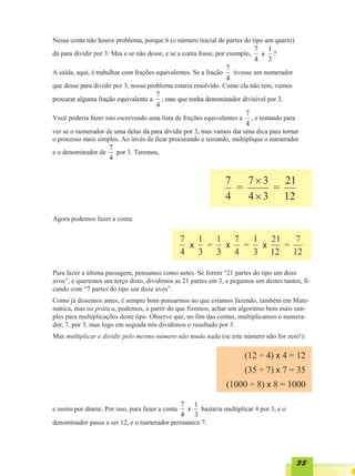 x




Agora podemos fazer a conta




Para fazer a última passagem, pensamos como antes. Se forem “21 partes do tipo um doze
avos”, e queremos um terço disto, dividimos as 21 partes em 3, e pegamos um destes tantos, fi-
cando com “7 partes do tipo um doze avos”.
Como já dissemos antes, é sempre bom pensarmos no que estamos fazendo, também em Mate-
mática, mas na prática, podemos, a partir do que fizemos, achar um algoritmo bem mais sim-
ples para multiplicações deste tipo. Observe que, no fim das contas, multiplicamos o numera-
dor, 7, por 3, mas logo em seguida nós dividimos o resultado por 3.
Mas multiplicar e dividir pelo mesmo número não muda nada (se este número não for zero!):

                                                                      (12 ÷ 4) x 4 = 12
                                                                      (35 ÷ 7) x 7 = 35
                                                               (1000 ÷ 8) x 8 = 1000

                                                 x




                                                                                         35
 