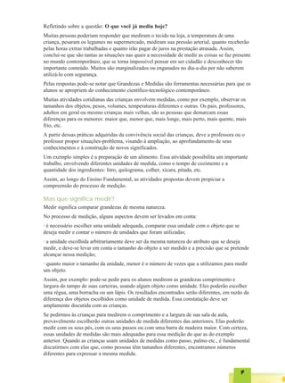 Refletindo sobre a questão: O que você já mediu hoje?
Muitas pessoas poderiam responder que mediram o tecido na loja, a temperatura de uma
criança, pesaram os legumes no supermercado, mediram sua pressão arterial, quanto receberão
pelas horas extras trabalhadas e quanto irão pagar de juros na prestação atrasada. Assim,
conclui-se que são tantas as situações nas quais a necessidade de medir as coisas se faz presente
no mundo contemporâneo, que se torna impossível pensar em ser cidadão e desconhecer tão
importante conteúdo. Muitos são marginalizados ou enganados no dia-a-dia por não saberem
utilizá-lo com segurança.
Pelas respostas pode-se notar que Grandezas e Medidas são ferramentas necessárias para que os
alunos se apropriem do conhecimento científico-tecnológico contemporâneo.
Muitas atividades cotidianas das crianças envolvem medidas, como por exemplo, observar os
tamanhos dos objetos, pesos, volumes, temperaturas diferentes e outras. Os pais, professores,
adultos em geral ou mesmo crianças mais velhas, são as pessoas que demarcam essas
diferenças para os menores: maior que, menor que, mais longe, mais perto, mais quente, mais
frio, etc.
A partir dessas práticas adquiridas da convivência social das crianças, deve a professora ou o
professor propor situações-problema, visando à ampliação, ao aprofundamento de seus
conhecimentos e à construção de novos significados.
Um exemplo simples é a preparação de um alimento. Essa atividade possibilita um importante
trabalho, envolvendo diferentes unidades de medida, como o tempo de cozimento e a
quantidade dos ingredientes: litro, quilograma, colher, xícara, pitada, etc.
Assim, ao longo do Ensino Fundamental, as atividades propostas devem propiciar a
compreensão do processo de medição.

Mas que significa medir?
Medir significa comparar grandezas de mesma natureza.
No processo de medição, alguns aspectos devem ser levados em conta:
· é necessário escolher uma unidade adequada, comparar essa unidade com o objeto que se
deseja medir e contar o número de unidades que foram utilizadas;
· a unidade escolhida arbitrariamente deve ser da mesma natureza do atributo que se deseja
medir, e deve-se levar em conta o tamanho do objeto a ser medido e a precisão que se pretende
alcançar nessa medição;
· quanto maior o tamanho da unidade, menor é o número de vezes que a utilizamos para medir
um objeto.
Assim, por exemplo: pode-se pedir para os alunos medirem as grandezas comprimento e
largura do tampo de suas carteiras, usando algum objeto como unidade. Eles poderão escolher
uma régua, uma borracha ou um lápis. Os resultados encontrados serão diferentes, em razão da
diferença dos objetos escolhidos como unidade de medida. Essa constatação deve ser
amplamente discutida com as crianças.
Se pedirmos às crianças para medirem o comprimento e a largura de sua sala de aula,
provavelmente escolherão outras unidades de medida diferentes das anteriores. Elas poderão
medir com os seus pés, com os seus passos ou com uma barra de madeira maior. Com certeza,
essas unidades de medidas são mais adequadas para essa medição do que as do exemplo
anterior. Quando as crianças usam unidades de medidas como passo, palmo etc., é fundamental
discutirmos com elas que, como pessoas têm tamanhos diferentes, encontramos números
diferentes para expressar a mesma medida.


                                                                                            9
 