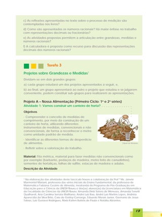 c) As reflexões apresentadas no texto sobre o processo de medição são
contempladas nos livros?
d) Como são apresentados os números racionais? Há maior ênfase no trabalho
com representações decimais ou fracionárias?
e) As atividades propostas permitem a articulação entre grandezas, medidas e
números racionais?
f) A calculadora é proposta como recurso para discussão das representações
decimais dos números racionais?




                  Tarefa 3

Projetos sobre Grandezas e Medidas1
Dividam-se em dois grandes grupos:
a) cada grupo estudará um dos projetos apresentados a seguir, e,
b) ao final, um grupo apresentará ao outro o projeto que estudou e se julgarem
conveniente, podem constituir sub-grupos para realizarem as apresentações.

Projeto A – Nossa Alimentação (Primeiro Ciclo: 1a e 2a séries)
Atividade 1: Vamos construir um canteiro de horta?            ○   ○   ○   ○   ○   ○   ○   ○   ○   ○   ○   ○   ○   ○




                                                                                                                  ○
Objetivos




                                                                                                                  ○
                                                                                                                  ○
· Compreender o conceito de medidas de



                                                                                                                  ○
comprimento, por meio da construção de um
canteiro de horta, utilizando diferentes
instrumentos de medidas, convencionais e não
convencionais, de forma a reconhecer o metro
como unidade padrão de medida.
· Identificar as diferentes formas de desperdício
de alimentos.                                                                                     Clipart do Windows


· Refletir sobre a valorização do trabalho.

Material: Fita métrica, material para fazer medidas não convencionais como
por exemplo (barbante, pedaços de madeira, metro feito de canudinhos),
sementes de hortaliças, folhas de sulfite, estacas de madeira e adubo.
Descrição da Atividade


¹ Na elaboração das atividades deste fascículo houve a colaboração da Prof ª Ms. Janete
Marmontel Mariani, professora das séries iniciais do Ensino Fundamental, da professora de
Matemática Fabiana Cezário de Almeida, mestranda do Programa de Pós-Graduação em
Educação para a Ciência da UNESP/Bauru e dos(as) alunos(as) da Licenciatura em Matemática
da Faculdade de Ciências da UNESP/Bauru: Amanda Diniz Sotero de Menezes, Amanda Tonetti
Qualhareli, Ana Carolina Serrata Malfitano, André Luiz Baú, André Luis Martins Lopes, Andréia
Aparecida da Silva Brito, Caio de Godoy Camargo, Eduardo Morais Junior, Germano de Jesus
Tobias, Luiz Gustavo Rodrigues, Mabi Katien Batista de Paula e Natália Abrantes.



                                                                                                                      13
 