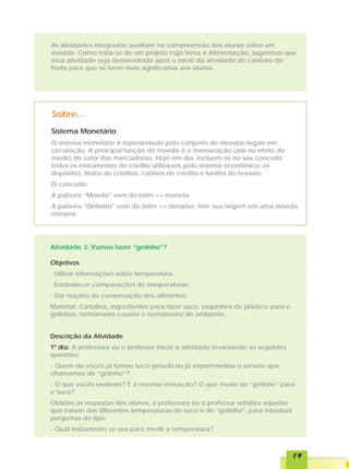 As atividades integradas auxiliam na compreensão dos alunos sobre um
assunto. Como trata-se de um projeto cujo tema é Alimentação, sugerimos que
essa atividade seja desenvolvida após o início da atividade do canteiro de
horta para que se torne mais significativa aos alunos.




Sobre...
Sistema Monetário
O sistema monetário é representado pelo conjunto de moedas legais em
circulação. A principal função da moeda é a mensuração (ato ou efeito de
medir) do valor das mercadorias. Hoje em dia, incluem-se no seu conceito
todos os instrumentos de crédito utilizáveis pelo sistema econômico: os
depósitos, títulos de créditos, cartões de crédito e fundos do tesouro.
O conceito:
A palavra “Moeda” vem do latim => moneta.
A palavra “Dinheiro” vem do latim => denarius, tem sua origem em uma moeda
romana.




Atividade 3: Vamos fazer “gelinho”?

Objetivos
· Utilizar informações sobre temperatura.
· Estabelecer comparações de temperaturas.
· Dar noções de conservação dos alimentos.
Material: Cartolina, ingredientes para fazer suco, saquinhos de plástico para o
gelinhos, termômetro caseiro e termômetro de ambiente.


Descrição da Atividade
1º dia: A professora ou o professor inicia a atividade levantando as seguintes
questões:
- Quem de vocês já tomou suco gelado ou já experimentou o sorvete que
chamamos de “gelinho”?
- O que vocês sentiram? É a mesma sensação? O que muda do “gelinho” para
o suco?
Obtidas as respostas dos alunos, a professora ou o professor enfatiza aquelas
que tratam das diferentes temperaturas do suco e do “gelinho”, para introduzir
perguntas do tipo:
- Qual instrumento se usa para medir a temperatura?



                                                                                  19
 