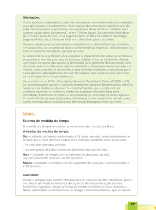 Orientações
Como montar o calendário: cada mês deverá ser preenchido em uma cartolina
para que possa, posteriormente, ficar exposto de forma bem visível na sala de
aula. Primeiramente a professora ou o professor deve dividir a cartolina em 7
colunas iguais (dias da semana), e em 7 linhas iguais. Na primeira linha deve
ser escrita a palavra mês, e na segunda linha os dias da semana (Domingo,
Segunda-Feira, etc.), deve ser feito um calendário para cada mês.
Deve-se explorar os acontecimentos importantes e datas históricas ocorridas
em cada mês, destacando as datas comemorativas regionais, relacionando-as
com o consumo excedente gerado por elas.
A professora ou o professor pode ressaltar a importância de saber ler as horas e
programar o seu dia para que se consiga realizar todas as atividades diárias.
Com base na rotina dos alunos, a professora ou o professor deverá iniciar uma
discussão sobre as diferentes funções atribuídas historicamente ao homem e à
mulher, com o intuito de desmistificar que existem atividades específicas para
cada gênero, principalmente no que diz respeito aos cuidados que devemos
ter com nosso lar e nossos pertences.
De acordo com o PCN – Orientação Sexual e Pluralidade Cultural (2000, v.10),
as representações sociais e culturais transmitem padrões diferenciados entre os
homens e as mulheres. Apesar das transformações que acontecem no
contexto mundial, as mulheres ainda são bastante discriminadas pela
sociedade. Evidencia-se então, a necessidade de reavaliar as idéias ligadas
ao conceito de gênero (masculino e feminino) como construção social, e não
como conseqüência exclusiva das diferenças biológicas entre os sexos.



Sobre...
Sistema de medida de tempo
A medida do tempo se baseia no movimento de rotação da Terra.
Unidades de medida de tempo:
Dia – Unidade de tempo equivalente a 24 horas, ou seja, aproximadamente o
tempo que a Terra demora a fazer uma rotação completa sobre o seu eixo.
· Há sete dias em uma semana;
· Um ano possui 365 dias (salvo nos bissextos em que há 366).
Hora – Unidade de tempo com 60 minutos de duração, ou seja,
aproximadamente 1/24 de um dia da Terra.
Minuto – Unidade de tempo com 60 segundos de duração, correspondente a
1/60 da hora.


Calendário:
Desde a Antigüidade existem dificuldades na criação de um calendário, pois o
ano não é um múltiplo exato da duração do dia ou da duração do mês.
Babilônios, Egípcios, Gregos e Maias já tinham determinado essa diferença.
Nosso calendário atual baseia-se no antigo calendário romano, que era lunar.



                                                                              37
 
