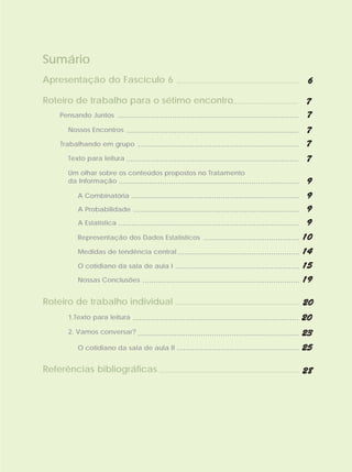 Sumário
Apresentação do Fascículo 6 ...................................................... 6

Roteiro de trabalho para o sétimo encontro.............................. 7
    Pensando Juntos ................................................................................... 7

         Nossos Encontros ...............................................................................        7
      Trabalhando em grupo            .......................................................................... 7
         Texto para leitura ...............................................................................    7
         Um olhar sobre os conteúdos propostos no Tratamento
         da Informação ...................................................................................     9
             A Combinatória .............................................................................      9
             A Probabilidade ............................................................................ 9

             A Estatística ................................................................................... 9

             Representação dos Dados Estatísticos ............................................                10
             Medidas de tendência central ........................................................            14
             O cotidiano da sala de aula I .........................................................          15
             Nossas Conclusões ........................................................................       19

Roteiro de trabalho individual ......................................................... 20
         1.Texto para leitura ............................................................................    20
         2. Vamos conversar? ..........................................................................       23
             O cotidiano da sala de aula II ........................................................          25

Referências bibliográficas ................................................................ 28
 