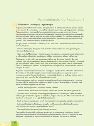 Apresentação do Fascículo 6



T
    O Tratamento da Informação e a Aprendizagem
    No passado não tínhamos um volume tão significativo de informações. Poucas pessoas tinham
    acesso a meios de comunicação como a televisão, jornais, revistas, e, principalmente, a Internet.
    Para conseguirmos compreender bem todas as informações em que somos envolvidos
    precisamos de mecanismos que nos auxiliem a coletar, organizar, comunicar e interpretar dados
    utilizando diversos tipos de registros, tais como gráficos e tabelas. Por isso é tão importante que
    a criança desde o início do processo do letramento esteja em contato com instrumentos que a
    ajudem a fazer uma boa leitura do mundo que a cerca.
    Por que o tema Tratamento da Informação está associado à matemática? Podemos citar dois
    motivos principais:
    · Inúmeras informações divulgadas incluem dados numéricos (índices, taxas, porcentagens,
    valores em dinheiro etc.);
    · Há um ramo da Matemática, a Estatística, que visa organizar, resumir, apresentar e interpretar
    as informações. A Estatística trabalha com médias, percentagens, tabelas, gráficos etc.
    Diariamente, jornais e televisão apresentam gráficos que descrevem situações das mais
    variadas, cujas interpretações nem sempre são tão simples como parecem. Por isso é necessário
    que todo indivíduo conheça o suficiente sobre gráficos para perceber o valor de uma amostra
    visual da informação e ser capaz de interpretá-la ao se deparar com esse recurso nas diversas
    situações de leitura.
    Ao propor esse conteúdo espera-se que o aluno possa recolher dados sobre fatos e fenômenos
    do cotidiano e, utilizando-se de procedimentos de organização, possa expressá-los com
    instrumentos que facilitem a visualização e a organização. Espera-se ainda que o aluno inicie o
    processo de fazer previsões das informações que possui.
    É interessante que o professor aproveite as situações que favoreçam a construção e o uso de
    tabelas e gráficos ressaltando a importância desses recursos. Nesse sentido, o professor pode
    buscar atividades que propiciem ao aluno:
    · Observar o uso de gráficos e tabelas em revistas e jornais.
    · Comunicar idéias matemáticas de diferentes formas: oral, escrita, por tabelas, gráficos etc.
    · Explorar a função do número como código na organização de informações (linhas de ônibus,
    telefones, placas de carro, registro de identidade, roupas, calçados, etc). Obs.: Este conteúdo foi
    trabalhado no fascículo 1, na seção Trabalhando Juntos.
    · Resolver situações desafiadoras envolvendo raciocínio com operações e análise combinatória.
    · Explorar a idéia de probabilidade em situações-problema simples, identificando sucessos
    possíveis, sucessos seguros e as situações de “sorte”.
    · Obter média aritmética por meio de situações-problema.
    Os conteúdos de matemática, além de favorecerem os processos de crescimento pessoal,
    objetivam dotar os alunos de habilidades que o ajudarão a serem práticos e competitivos para
    interpretar e agir sobre os aspectos matemáticos do ambiente em que estão inseridos.


6
 