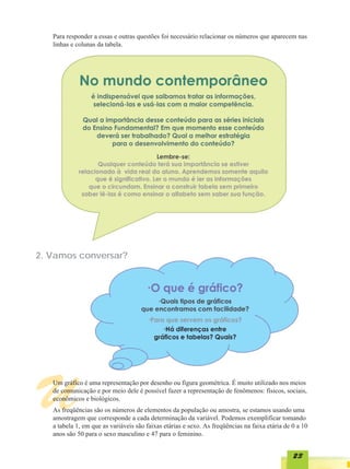 Para responder a essas e outras questões foi necessário relacionar os números que aparecem nas
   linhas e colunas da tabela.




2. Vamos conversar?




U  Um gráfico é uma representação por desenho ou figura geométrica. É muito utilizado nos meios
   de comunicação e por meio dele é possível fazer a representação de fenômenos: físicos, sociais,
   econômicos e biológicos.
   As freqüências são os números de elementos da população ou amostra, se estamos usando uma
   amostragem que corresponde a cada determinação da variável. Podemos exemplificar tomando
   a tabela 1, em que as variáveis são faixas etárias e sexo. As freqüências na faixa etária de 0 a 10
   anos são 50 para o sexo masculino e 47 para o feminino.


                                                                                                23
 