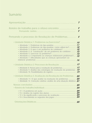 Sumário

Apresentação ......................................................................                                  7

Roteiro de trabalho para o oitavo encontro .......................                                                   8
               Pensando Juntos...................................................................                    8

Pensando o processo de Resolução de Problemas..............                                                          8

     • Unidade Didática 1: Problemas ou Exercícios? ......................... 10
           • Atividade 1. Problemas do tipo-padrão ..............................................                   11
           • Atividade 2. Problemas do tipo-padrão: como utilizá-los?..............                                 12
           • Atividade 3. O que é um problema do cotidiano? ...........................                             12
           • Atividade 4. A “construção” de um problema do cotidiano ..........                                     13
           • Atividade 5. Exercício ou problema?...................................................                 14
           • Atividade 6. É importante as crianças elaborarem problemas?.....                                       15
           • Atividade 7. Dificuldades que as crianças apresentam ao
           elaborar problemas ...................................................................................   16
     • Unidade Didática 2: Processos de Resolução ........................... 17
           • Atividade 8. Passos para a resolução de problemas.............................                         17
           • Atividade 9. Análise das estratégias de resolução de problemas.                                        18
           • Atividade 10. Possibilidades de registro...............................................                19
     • Unidade Didática 3: Avaliação da Resolução de Problemas ... 20
           • Atividade 11. O que avaliar na resolução de problemas ...............                                  20
           • Atividade 12. Correção coletiva: análise de uma situação didática                                      21
     Nossas conclusões ........................................................................ 23
     • Roteiro de Trabalho Individual..................................................... 24
           •   TI 1. O problema em ação .....................................................................       24
           •   TI 2. Análise do registro dos alunos .......................................................         24
           •   TI 3. Re-significando o processo de avaliação ..................................                     24
           •   TI 4. Descobrindo os segredos dos jogos .............................................                24

       Orientações Didáticas .................................................................. 25
 