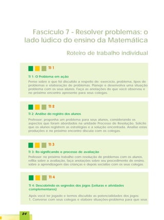 Fascículo 7 - Resolver problemas: o
 lado lúdico do ensino da Matemática
                               Roteiro de trabalho individual

                  TI 1

     TI 1: O Problema em ação
     Pense sobre o que foi discutido a respeito de: exercício, problema, tipos de
     problemas e elaboração de problemas. Planeje e desenvolva uma situação
     problema com os seus alunos. Faça as anotações do que você observou e
     no próximo encontro apresente para seus colegas.



                  TI 2
     TI 2: Análise do registro dos alunos
     Professor: proponha um problema para seus alunos, considerando os
     aspectos que foram abordados na unidade Processo de Resolução. Solicite
     que os alunos registrem as estratégias e a solução encontrada. Analise estas
     produções e no próximo encontro discuta com os colegas.



                  TI 3
     TI 3: Re-significando o processo de avaliação
     Professor: no próximo trabalho com resolução de problemas com os alunos,
     reflita sobre a avaliação, faça anotações sobre seu procedimento de ensino,
     sobre a aprendizagem das crianças e depois socialize com os seus colegas.



                  TI 4

     TI 4: Descobrindo os segredos dos jogos (Leituras e atividades
     complementares)

     Após você ter jogado e termos discutido as potencialidades dos jogos:
     1. Converse com seus colegas e elabore situações-problema para que seus



24
 