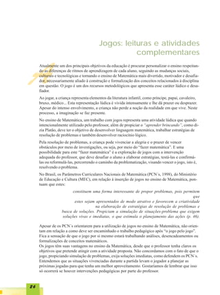 Jogos: leituras e atividades
                                                    complementares


A
     Atualmente um dos principais objetivos da educação é procurar personalizar o ensino respeitan-
     do as diferenças de ritmos de aprendizagem de cada aluno, seguindo as mudanças sociais,
     culturais e tecnológicas e tornando o ensino de Matemática mais divertido, motivador e desafia-
     dor, necessariamente aliado à construção e formalização dos conceitos relacionados à disciplina
     em questão. O jogo é um dos recursos metodológicos que apresenta esse caráter lúdico e desa-
     fiador.
     Ao jogar, a criança representa elementos da literatura infantil, como príncipe, papai, cavaleiro,
     bruxo, médico... Esta representação lúdica é vivida intensamente e lhe dá prazer ou desprazer.
     Apesar do intenso envolvimento, a criança não perde a noção da realidade em que vive. Neste
     processo, a imaginação se faz presente.
     No ensino de Matemática, um trabalho com jogos representa uma atividade lúdica que quando
     intencionalmente utilizado pelo professor, além de propiciar o “aprender brincando”, como di-
     zia Platão, deve ter o objetivo de desenvolver linguagem matemática, trabalhar estratégias de
     resolução de problemas e também desenvolver raciocínio lógico.
     Pela resolução de problemas, a criança pode vivenciar a alegria e o prazer de vencer
     obstáculos por meio de investigações, ou seja, por meio do “fazer matemática”. E uma
     possibilidade para este “fazer matemática” é a exploração de jogos com a intervenção
     adequada do professor, que deve desafiar o aluno a elaborar estratégias, testá-las e confirmá-
     las ou reformulá-las, percorrendo o caminho da problematização, visando vencer o jogo, isto é,
     resolvendo o problema.
     No Brasil, os Parâmetros Curriculares Nacionais de Matemática (PCN´s, 1998), do Ministério
     de Educação e Cultura (MEC), em relação à inserção de jogos no ensino de Matemática, pon-
     tuam que estes:
                        constituem uma forma interessante de propor problemas, pois permitem
                                                                                          que
                         estes sejam apresentados de modo atrativo e favorecem a criatividade
                                     na elaboração de estratégias de resolução de problemas e
                  busca de soluções. Propiciam a simulação de situações-problema que exigem
                  soluções vivas e imediatas, o que estimula o planejamento das ações (p. 46).

     Apesar de os PCN´s orientarem para a utilização de jogos no ensino de Matemática, não orien-
     tam em relação a como deve ser encaminhado o trabalho pedagógico após “o jogo pelo jogo”.
     Fica a sensação de que o jogo por si mesmo estará trabalhando análises, desencadeamentos ou
     formalizações de conceitos matemáticos.
     Os jogos têm suas vantagens no ensino da Matemática, desde que o professor tenha claros os
     objetivos que pretende atingir com a atividade proposta. Não concordamos com o fato de que o
     jogo, propiciando simulação de problemas, exija soluções imediatas, como defendem os PCN´s.
     Entendemos que as situações vivenciadas durante a partida levam o jogador a planejar as
     próximas jogadas para que tenha um melhor aproveitamento. Gostaríamos de lembrar que isso
     só ocorrerá se houver intervenções pedagógicas por parte do professor.


26
 