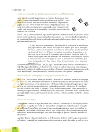 Lembre-se
     Jogo e resolução de problemas no ensino da Matemática




A
     Aliar jogos à resolução de problemas no contexto do ensino da Mate-
     mática proporciona um ambiente de aprendizagem no qual há a explo-
     ração dos conceitos mediante a estrutura matemática subjacente ao    ○   ○   ○   ○   ○   ○   ○   ○   ○   ○

     jogo e que pode ser vivenciada pelo aluno. Este pode questionar e ou-
     sar propor soluções aos problemas encontrados num clima de investi-
     gação, onde a construção de estratégias e de conhecimentos matemá-
     ticos está em evidência.
     Moura (1992), afirma que tanto o jogo quanto o problema podem ser vistos, no processo educa-
     cional, como introdutores ou desencadeadores de conceitos ou, como verificadores/aplicadores
     de conceitos já desenvolvidos e formalizados, além de estabelecer uma relação entre jogo e
     problema ao afirmar que

                    ... o jogo tem fortes componentes da resolução de problemas na medida em
                    que jogar envolve uma atitude psicológica do sujeito que, ao se predispor
                    para isso, coloca em movimento estruturas do pensamento que lhe permitem
                    participar do jogo. (...) O jogo, no sentido psicológico, desestrutura o su-
                    jeito, que parte em busca de estratégias que o levem a participar dele. Po-
                    demos definir jogo como um problema em movimento. Problema que envolve
                    a atitude pessoal de querer jogar tal qual o resolvedor de problemas, que
                    só os tem quando estes lhes exigem busca de instrumentos novos de pensa-
                    mento (p.53).
     No sentido abordado por Moura (1992) o jogo é desencadeador de desafios, desestruturando o
     indivíduo e possibilitando a este desenvolver a postura de analisar situações e criar estratégias
     próprias de resolução de problemas ao possibilitar o desenvolvimento de habilidades como análi-
     se de possibilidades, tomada de decisão, trabalho em grupo, saber ganhar e saber perder.

     A intervenção pedagógica nos jogos matemáticos




D
     Deve ficar claro que não é o jogo que trabalha a Matemática, mas sim a intervenção pedagógi-
     ca que se faz nele. A mediação e orientação do professor quanto aos procedimentos dos alunos
     ao jogar, questionando sobre suas jogadas e estratégias se fazem necessárias para que o jogar
     se torne um ambiente de aprendizagem e (re)criação conceitual e não apenas de reprodução
     mecânica do conceito. Assim, o jogo deixa de ser desinteressante para o aluno, porque visa à
     elaboração de procedimentos e tomada de decisão: habilidades necessárias para o trabalho com
     resolução de problemas, tanto no âmbito escolar como no contexto social no qual todos estamos
     inseridos.

     Analisando o jogo




A
     Ao se propor a análise do jogo pelo aluno, este é levado a refletir sobre as estratégias que utili-
     zou durante as jogadas e a avaliá-las; fato que terá conseqüências na habilidade de resolução
     de problemas. Essa reflexão ocorre de forma espontânea por parte do aluno, pois analisar as
     estratégias elaboradas é exigência do próprio jogo, o que o leva a detectar as jogadas erradas
     realizadas e buscar alternativas para solucioná-las a tempo de ganhar a partida e produzir co-
     nhecimento.
     A análise do erro e do acerto pelo aluno se dá de maneira dinâmica e efetiva, proporcionando a
     reflexão e a (re)criação de conceitos matemáticos que estão sendo discutidos; o professor tem



38
 