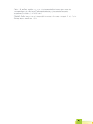 ZAIA, L. L. Kalah: análise do jogo e suas possibilidades na intervenção
psicopedagógica. In: http://www.psicopedagogia.com.br/artigos/
artigo.asp?entrID=274, 07/06/2003.
ZUNINO, Delia Lerner de. A matemática na escola: aqui e agora. 2a ed. Porto
Alegre: Artes Médicas, 1995.




                                                                              41
 