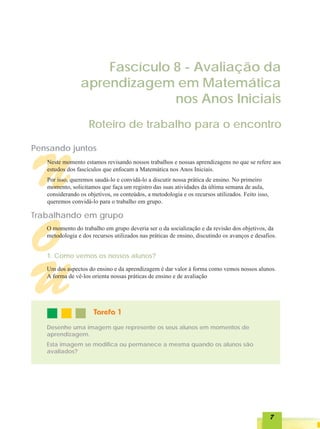 Fascículo 8 - Avaliação da
                 aprendizagem em Matemática
                               nos Anos Iniciais
                    Roteiro de trabalho para o encontro

Pensando juntos



N  Neste momento estamos revisando nossos trabalhos e nossas aprendizagens no que se refere aos
   estudos dos fascículos que enfocam a Matemática nos Anos Iniciais.
   Por isso, queremos saudá-lo e convidá-lo a discutir nossa prática de ensino. No primeiro
   momento, solicitamos que faça um registro das suas atividades da última semana de aula,
   considerando os objetivos, os conteúdos, a metodologia e os recursos utilizados. Feito isso,
   queremos convidá-lo para o trabalho em grupo.

Trabalhando em grupo


O  O momento do trabalho em grupo deveria ser o da socialização e da revisão dos objetivos, da
   metodologia e dos recursos utilizados nas práticas de ensino, discutindo os avanços e desafios.


   1. Como vemos os nossos alunos?




U  Um dos aspectos do ensino e da aprendizagem é dar valor à forma como vemos nossos alunos.
   A forma de vê-los orienta nossas práticas de ensino e de avaliação




                      Tarefa 1
   Desenhe uma imagem que represente os seus alunos em momentos de
   aprendizagem.
   Esta imagem se modifica ou permanece a mesma quando os alunos são
   avaliados?




                                                                                                  7
 