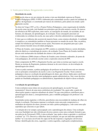3. Texto para leitura: Resgatando conceitos
    Identidade da escola




T
    Toda escola situa-se em um sistema de ensino e tem sua identidade expressa no Projeto
    Político-Pedagógico (PPP). O PPP é elaborado pela comunidade escolar a partir da realidade da
    escola e da legislação e é constituído por marcos de referência, pelos planos de estudo e pelo
    regimento escolar.
    No dizer de Veiga (1997, p.16), o Projeto Político-Pedagógico, como organização do trabalho
    da escola como um todo, está fundado nos princípios que deverão nortear a escola. Os marcos
    de referência do PPP explicitam, entre outros, as concepções de mundo, de sociedade, de ser
    humano, de educação, de aprendizagem, de avaliação. Essas concepções precisam ser
    evidenciadas no cotidiano da escola, nas suas ações e decisões administrativas e pedagógicas.
    É claro que as evidências não ocorrem de maneira linear, como estamos abordando. A realidade
    é complexa e as contradições também se fazem presentes no mundo da escola. Mas, na prática,
    sempre há referências que balizam nossas ações. Precisamos nos perguntar para que e para
    quem estamos fazendo nossa atividade pedagógica.
    O Plano de Estudos, outro integrante do PPP, contém os conteúdos básicos a serem abordados,
    além de objetivos e metodologia de ensino e de avaliação. Esses Planos de Estudos também
    devem estar encharcados da realidade dos alunos e dos professores.
    Fiss e Caldieraro (2000) situam os Planos de Estudos como elemento ordenador, do ponto de
    vista pedagógico, do currículo escolar como a expressão concreta do PPP.
    Outro componente do PPP é o Regimento Escolar, que reúne as normas que regem a escola.
    Dentre as normas do Regimento, podemos destacar as de convivência e as da avaliação da
    aprendizagem dos alunos.
    Como se pode constatar, a prática pedagógica do professor ou da professora está em sintonia
    com os princípios orientadores da escola e com o seu Regimento Escolar. Neste contexto
    pedagógico situa-se a avaliação da aprendizagem do aluno, que oferece dados para o professor
    ou a professora tomar decisões tanto pedagógicas quanto administrativas. Sim, essas decisões
    podem ter finalidade pedagógica ou administrativa, dependendo do objetivo dessa avaliação.


    A avaliação da aprendizagem
    Como avaliamos nosso aluno em seu processo de aprendizagem, na escola? Em que
    momento(s)? Através de uma mera conferência de resultados? Ou, quem sabe, a partir de
    observações quanto a aspectos atitudinais do aluno? No que estas práticas contribuem para a
    aprendizagem do aluno e, conseqüentemente, para o trabalho pedagógico do professor e da
    professora?
    Sustentadas nestas angústias e reflexões, percebemos uma necessidade de mudança de olhar em
    relação à avaliação. Precisamos repensar a avaliação como uma ação compreensiva e
    mediadora da trajetória do aluno, presente em toda a prática pedagógica, e não como uma ação
    esporádica que seleciona os que sabem.
    A avaliação deve ter sempre a preocupação com a aprendizagem dos alunos. Uma avaliação
    com essa finalidade tem sido referida por diversos autores como uma avaliação formativa que,
    nas palavras de Perrenoud (1999), é uma avaliação “que ajuda o aluno a aprender e o professor
    a ensinar” (p. 173). Descreve a idéia-base desta avaliação, em que um indivíduo aprenderá
    melhor “se o seu meio envolvente for capaz de lhe dar respostas e regulações sob diversas
    formas: identificação dos erros, sugestões e contra-sugestões, explicações complementares,


                                                                                            11
 