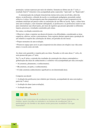 promoção e seriam expressos por meio de relatório. Somente no último ano do 1º ciclo, o
     resultado final (3º trimestre) viria acompanhado pelas expressões “Aprovado” ou “Reprovado”.
         A sistematização da avaliação trimestral das turmas teria como envolvidos, além dos
     alunos, os professores, a direção da escola e a coordenação pedagógica, possuindo caráter
     reflexivo e crítico. Ela pressuporia uma fase preparatória em que os pais (responsáveis) do
     estudante emitiriam um parecer sobre as construções de seu filho na escola. Após, o aluno faria
     uma auto-avaliação e, num momento subseqüente, os professores e as professoras reunir-se-iam
     para sistematizar suas observações, por meio de registros que possam apreender os diferentes
     trajetos, processos e resultados construídos pelo aluno.
     Em suma, a avaliação consistiria em:
     • Observar o aluno e registrar seu desenvolvimento e/ou dificuldades, considerando as áreas
     cognitivas, afetivas, sociais e psicomotoras. Estes registros dariam suporte para a produção de
     um relatório a respeito das construções do aluno, em períodos de três meses.
     • Propor momentos de auto-avaliação.
     • Promover espaço para ouvir os pais (responsáveis) dos alunos em relação à sua vida como
     aluno e à escola como um todo.


     Ao aluno seria garantido o respeito pelo seu ritmo. Passados os três anos desse 1° ciclo, ele
     seria promovido para a 3ª série.
     Na 3ª e na 4ª séries, a emissão dos resultados da construção dos alunos contemplaria a
     globalização das áreas de conhecimento e o relatório viria acompanhado por uma convenção:
     • A (construiu, plenamente, o conhecimento);
     • B (construiu, em parte, o conhecimento);
     • C (não construiu conhecimentos significativos em determinada área).


     Comporia seu dossiê:
     • Avaliação dos professores (um relatório por trimestre, acompanhado de uma convenção a
     partir da 3ª série).
     • Avaliação do aluno (auto-avaliação).
     • Avaliação dos pais.


                        Tarefa 1

     Como se dá o processo de avaliação na sua escola? Quem determina, ou
     melhor, quem escolhe os métodos e as formas de avaliação? Há a
     participação da família e do aluno neste processo avaliativo? Em que
     momento?




14
 