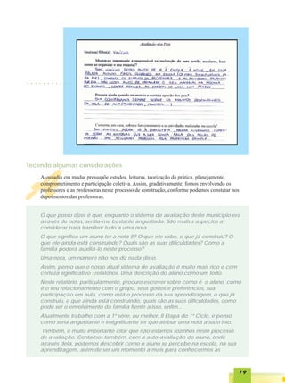 ○   ○   ○   ○   ○   ○   ○   ○   ○   ○   ○




Tecendo algumas considerações




A           A ousadia em mudar pressupõe estudos, leituras, teorização da prática, planejamento,
            comprometimento e participação coletiva. Assim, gradativamente, fomos envolvendo os
            professores e as professoras neste processo de construção, conforme podemos constatar nos
            depoimentos das professoras.


            O que posso dizer é que, enquanto o sistema de avaliação deste município era
            através de notas, sentia-me bastante angustiada. São muitos aspectos a
            considerar para transferir tudo a uma nota.
            O que significa um aluno ter a nota 8? O que ele sabe, o que já construiu? O
            que ele ainda está construindo? Quais são as suas dificuldades? Como a
            família poderá auxiliá-lo neste processo?
            Uma nota, um número não nos diz nada disso.
            Assim, penso que o nosso atual sistema de avaliação é muito mais rico e com
            certeza significativo : relatórios. Uma descrição do aluno como um todo.
            Neste relatório, particularmente, procuro escrever sobre como é o aluno, como
            é o seu relacionamento com o grupo, seus gostos e preferências, sua
            participação em aula, como está o processo da sua aprendizagem, o que já
            construiu, o que ainda está construindo, quais são as suas dificuldades, como
            pode ser o envolvimento da família frente a isso, enfim...
            Atualmente trabalho com a 1ª série, ou melhor, II Etapa do 1º Ciclo, e penso
            como seria angustiante e insignificante ter que atribuir uma nota a tudo isso.
            Também, é muito importante citar que não estamos sozinhos neste processo
            de avaliação. Contamos também, com a auto-avaliação do aluno, onde
            através dela, podemos descobrir como o aluno se percebe na escola, na sua
            aprendizagem, além de ser um momento a mais para conhecermos as



                                                                                                    19
 