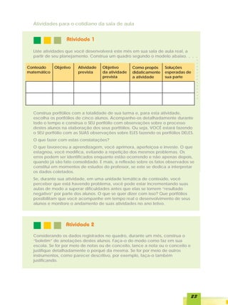 Atividades para o cotidiano da sala de aula


                  Atividade 1

  Liste atividades que você desenvolverá este mês em sua sala de aula real, a
  partir de seu planejamento. Construa um quadro segundo o modelo abaixo.       ○   ○   ○




                                                                                        ○
                                                                                        ○
Conteúdo     Objetivo   Atividade   Objetivo       Como propôs     Soluções




                                                                                        ○
matemático              prevista    da atividade   didaticamente   esperadas de




                                                                                        ○
                                                                                        ○
                                    prevista       a atividade     sua parte




                                                                                        ○
                                                                                        ○
                                                                                        ○
                                                                                        ○
                                                                                        ○
                                                                                        ○
                                                                                        ○
                                                                                        ○
  Construa portfólios com a totalidade de sua turma e, para esta atividade,
  escolha os portfólios de cinco alunos. Acompanhe-os detalhadamente durante
  todo o tempo e construa o SEU portfólio com observações sobre o processo
  destes alunos na elaboração dos seus portfólios. Ou seja, VOCÊ estará fazendo
  o SEU portfólio com as SUAS observações sobre ELES fazendo os portfólios DELES.
  O que fazer com estas constatações?
  O que favoreceu a aprendizagem, você aprimora, aperfeiçoa e investe. O que
  estagnou, você modifica, evitando a repetição dos mesmos problemas. Os
  erros podem ser identificados enquanto estão ocorrendo e não apenas depois,
  quando já são fato consolidado. E mais, a reflexão sobre os fatos observados se
  constitui em momentos de estudos do professor, se este se dedica a interpretar
  os dados coletados.
  Se, durante sua atividade, em uma unidade temática de conteúdo, você
  perceber que está havendo problema, você pode estar incrementando suas
  aulas de modo a superar dificuldades antes que elas se tornem “resultado
  negativo” por parte dos alunos. O que se quer dizer com isso? Que portfólios
  possibilitam que você acompanhe em tempo real o desenvolvimento de seus
  alunos e monitore o andamento de suas atividades no ano letivo.




                  Atividade 2
  Considerando os dados registrados no quadro, durante um mês, construa o
  “boletim” de anotações destes alunos. Faça-o do modo como faz em sua
  escola. Se for por meio de notas ou de conceito, lance a nota ou o conceito e
  justifique detalhadamente o porquê da mesma. Se for por meio de outros
  instrumentos, como parecer descritivo, por exemplo, faça-o também
  justificando.




                                                                                    23
 