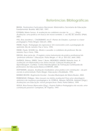 Referências Bibliográficas
     BRASIL. Parâmetros Curriculares Nacionais: Matemática. Secretaria de Educação
     Fundamental. Brasília: MEC/SEF, 1997.
     ESTEBAN, Maria Teresa. A avaliação no cotidiano escolar. In: ______. (Org.).
     Avaliação: uma prática em busca de novos sentidos. 3. ed. Rio de Janeiro: DP&A,
     2001.
     FISS, Ana Jovelina L.; CALDEIRARO, Ires P. Planos de Estudos: o pensar e o fazer
     pedagógico. Porto Alegre: Edicom, 2000.
     FREIRE, Paulo. Pedagogia da esperança: Um reencontro com a pedagogia do
     oprimido. Rio de Janeiro: Paz e Terra, 1992.
     FREIRE, Paulo; SCHOR, Ira. Medo e ousadia: o cotidiano do professor. Rio de
     Janeiro: Paz e Terra, 1986.
     FREITAS, Ana Lúcia de. O registro como instrumento da prática profissional do
     “professor reflexivo”. Educação. Porto Alegre, n° 40, p. 203-222, abril, 2002.
     GUÉRIOS, Ettiène; ZIMER, Tânia T. Bruns; MEDEIROS JUNIOR, Roberto José. A
     avaliação em Matemática nas Séries Iniciais. Coleção Avaliação de
     Aprendizagem. Curitiba: Centro Interdisciplinar de Formação Continuada de
     professores da Educação Básica (CINFOP), 2005.
     HOFFMANN, Jussara. Avaliação mediadora: uma prática em construção – da pré-
     escola à universidade. Porto Alegre: Educação e Realidade, 1993.
     MORRO REUTER. Regimento Escolar – Escolas Municipais de Morro Reuter, 2002.
     PERRENOUD, Philippe. Não mexam na minha avaliação! Para uma abordagem
     sistêmica da mudança pedagógica. In: ESTRELA, Albano; NÓVOA, António (Orgs.).
     Avaliações em Educação: novas perspectivas. Porto: Porto Editora, 1999.
     VEIGA, Ilma Passos Alencastro (Org.). Projeto Político-Pedagógico da escola: uma
     construção possível. Campinas, SP: Papirus, 1997.




32
 
