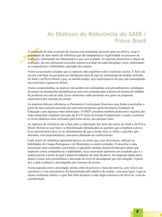 As Matrizes de Referência do SAEB /
                                        Prova Brasil


A
A realização de uma avaliação de sistema com amplitude nacional, para ser efetiva, exige a
construção de uma matriz de referência que dê transparência e legitimidade ao processo de
avaliação, informando aos interessados o que será avaliado. As matrizes descrevem o objeto da
avaliação, são um referencial curricular mínimo a avaliar em cada disciplina e série, informando
as competências e habilidades esperadas dos alunos.
Torna-se necessário ressaltar que as matrizes não englobam todo o currículo escolar. É feito um
recorte com base no que possa ser aferido por meio do tipo de instrumento de medida utilizado
no Saeb e na Prova Brasil e que, ao mesmo tempo, seja representativo do que está contemplado
nos currículos vigentes no Brasil.
Assim compreendidas, as matrizes não podem ser confundidas com procedimentos, estratégias
de ensino ou orientações metodológicas nem com conteúdo para o desenvolvimento do trabalho
do professor em sala de aula. Esses elementos estão presentes nos guias ou propostas
curriculares dos sistemas de ensino.
As matrizes têm por referência os Parâmetros Curriculares Nacionais mas foram construídas a
partir de uma consulta nacional aos currículos propostos pelas Secretarias Estaduais de
Educação e por algumas redes municipais. O INEP consultou também professores regentes das
redes municipal, estadual e privada, de 4ª e 8ª séries do Ensino Fundamental e, ainda, examinou
os livros didáticos mais utilizados para essas séries, nas mesmas redes.
As matrizes de referência são a base para a elaboração dos itens dos testes do Saeb e da Prova
Brasil. Reitere-se que Item é a denominação adotada para as questões que compõem a prova.
Essa nomenclatura deve-se ao entendimento de que o termo item se refere a questões que
abordam, com preponderância, uma única dimensão do conhecimento.
Cada matriz de referência apresenta tópicos ou temas que, com descritores, indicam as
habilidades de Língua Portuguesa e de Matemática a serem avaliadas. O descritor é uma
associação entre conteúdos curriculares e operações mentais desenvolvidas pelo aluno que
traduzem certas competências e habilidades. Essa associação apresenta um resultado que é a
matéria-prima a partir da qual é possível elaborar um item de prova. As respostas dadas pelos
alunos a esses itens possibilitam a descrição do nível de desempenho por eles atingido. A partir
daí, é dado conhecer o desempenho dos sistemas de ensino.
A preocupação com a articulação interna entre descritores e itens das provas, com vista à sua
coerência e à sua consistência, foi determinada pelo objetivo de avaliar, com mais rigor, o que os
alunos realmente sabem e o que lhes falta alcançar a cada etapa conclusiva de nível ou ciclo de
escolarização.




                                                                                          5
 