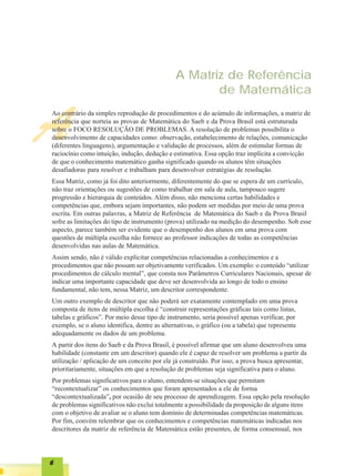 A Matriz de Referência
                                                      de Matemática


A
Ao contrário da simples reprodução de procedimentos e do acúmulo de informações, a matriz de
referência que norteia as provas de Matemática do Saeb e da Prova Brasil está estruturada
sobre o FOCO RESOLUÇÃO DE PROBLEMAS. A resolução de problemas possibilita o
desenvolvimento de capacidades como: observação, estabelecimento de relações, comunicação
(diferentes linguagens), argumentação e validação de processos, além de estimular formas de
raciocínio como intuição, indução, dedução e estimativa. Essa opção traz implícita a convicção
de que o conhecimento matemático ganha significado quando os alunos têm situações
desafiadoras para resolver e trabalham para desenvolver estratégias de resolução.
Essa Matriz, como já foi dito anteriormente, diferentemente do que se espera de um currículo,
não traz orientações ou sugestões de como trabalhar em sala de aula, tampouco sugere
progressão e hierarquia de conteúdos. Além disso, não menciona certas habilidades e
competências que, embora sejam importantes, não podem ser medidas por meio de uma prova
escrita. Em outras palavras, a Matriz de Referência de Matemática do Saeb e da Prova Brasil
sofre as limitações do tipo de instrumento (prova) utilizado na medição do desempenho. Sob esse
aspecto, parece também ser evidente que o desempenho dos alunos em uma prova com
questões de múltipla escolha não fornece ao professor indicações de todas as competências
desenvolvidas nas aulas de Matemática.
Assim sendo, não é válido explicitar competências relacionadas a conhecimentos e a
procedimentos que não possam ser objetivamente verificados. Um exemplo: o conteúdo “utilizar
procedimentos de cálculo mental”, que consta nos Parâmetros Curriculares Nacionais, apesar de
indicar uma importante capacidade que deve ser desenvolvida ao longo de todo o ensino
fundamental, não tem, nessa Matriz, um descritor correspondente.
Um outro exemplo de descritor que não poderá ser exatamente contemplado em uma prova
composta de itens de múltipla escolha é “construir representações gráficas tais como listas,
tabelas e gráficos”. Por meio desse tipo de instrumento, seria possível apenas verificar, por
exemplo, se o aluno identifica, dentre as alternativas, o gráfico (ou a tabela) que representa
adequadamente os dados de um problema.
A partir dos itens do Saeb e da Prova Brasil, é possível afirmar que um aluno desenvolveu uma
habilidade (constante em um descritor) quando ele é capaz de resolver um problema a partir da
utilização / aplicação de um conceito por ele já construído. Por isso, a prova busca apresentar,
prioritariamente, situações em que a resolução de problemas seja significativa para o aluno.
Por problemas significativos para o aluno, entendem-se situações que permitam
“recontextualizar” os conhecimentos que foram apresentados a ele de forma
“descontextualizada”, por ocasião de seu processo de aprendizagem. Essa opção pela resolução
de problemas significativos não exclui totalmente a possibilidade da proposição de alguns itens
com o objetivo de avaliar se o aluno tem domínio de determinadas competências matemáticas.
Por fim, convém relembrar que os conhecimentos e competências matemáticas indicadas nos
descritores da matriz de referência de Matemática estão presentes, de forma consensual, nos




6
 