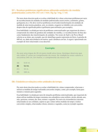 D7 – Resolver problemas significativos utilizando unidades de medida
padronizadas como Km /m/ cm / mm, Kg /g / mg, l / ml.

    Por meio deste descritor pode-se avaliar a habilidade de o aluno solucionar problemas por meio
    do reconhecimento de unidades de medidas padronizadas usuais (metro, centímetro, grama,
    quilograma etc.). Ele deve resolver problemas envolvendo transformações de unidades de
    medida de uma mesma grandeza, sem, no entanto, exagerar no trabalho com conversões
    desprovidas de significado prático (quilômetro para milímetro, por exemplo).
    Essa habilidade é avaliada por meio de problemas contextualizados que requeiram do aluno a
    compreensão da ordem de grandeza das unidades de medida, e o reconhecimento da base dez
    como fundamento das transformações de unidades. Nos testes do Saeb e da Prova Brasil
    solicita-se ao aluno, por exemplo, que ele identifique quanto representa em litros, 6 garrafas de
    600 ml; ou, dada uma distância em metros, qual a distância em km. A seguir é apresentado um
    exemplo de item relacionado a esse descritor.


                                           Exemplo:

    Ao usar uma régua de 20 cm para medir uma mesa, Henrique observou que
    ela cabia 27 vezes no comprimento da mesa. Ele multiplicou esses valores e
    encontrou 540 cm. Em metros, o comprimento da mesa é de

    (A)      0,54 m.
    (B)      5,4 m.
    (C)      54 m.
    (D)      540 m.




D8 – Estabelecer relações entre unidades de tempo.

    Por meio deste descritor pode-se avaliar a habilidade de o aluno compreender, relacionar e
    utilizar as medidas de tempo realizando conversões simples, como, por exemplo, horas para
    minutos e minutos para segundos.
    Essa habilidade é avaliada por meio de situações-problema contextualizadas, que requeiram do
    aluno utilizar medidas de tempo constantes nos calendários como milênio, século, década, ano,
    mês, quinzena, semana, dia, hora, minuto e segundo. Por meio de circunstâncias concretas
    relacionadas ao seu cotidiano, espera-se que o aluno utilize medidas de tempo e realize
    conversões simples, relacionadas a horas, minutos e segundos, como no exemplo seguinte.




                                                                                              17
 